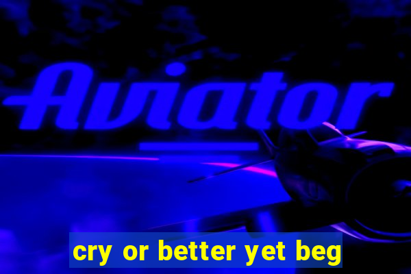 cry or better yet beg